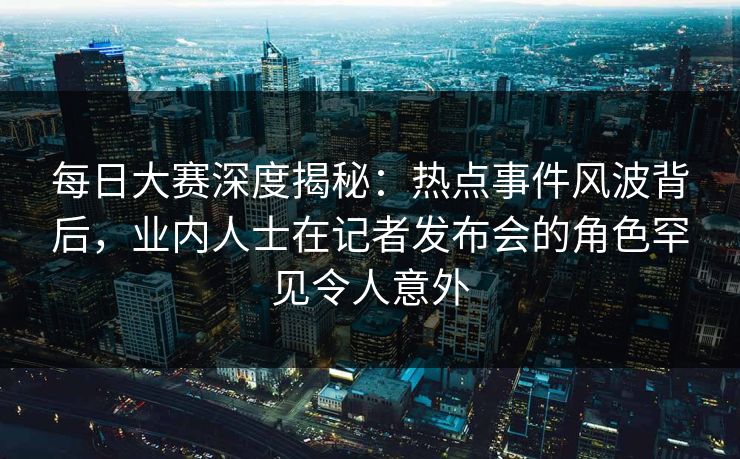 每日大赛深度揭秘：热点事件风波背后，业内人士在记者发布会的角色罕见令人意外