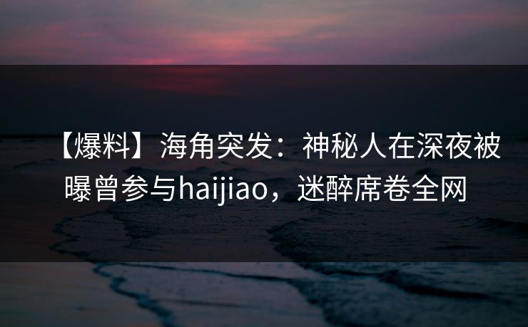 【爆料】海角突发：神秘人在深夜被曝曾参与haijiao，迷醉席卷全网