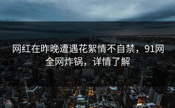 网红在昨晚遭遇花絮情不自禁，91网全网炸锅，详情了解