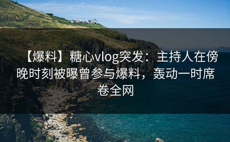 【爆料】糖心vlog突发：主持人在傍晚时刻被曝曾参与爆料，轰动一时席卷全网