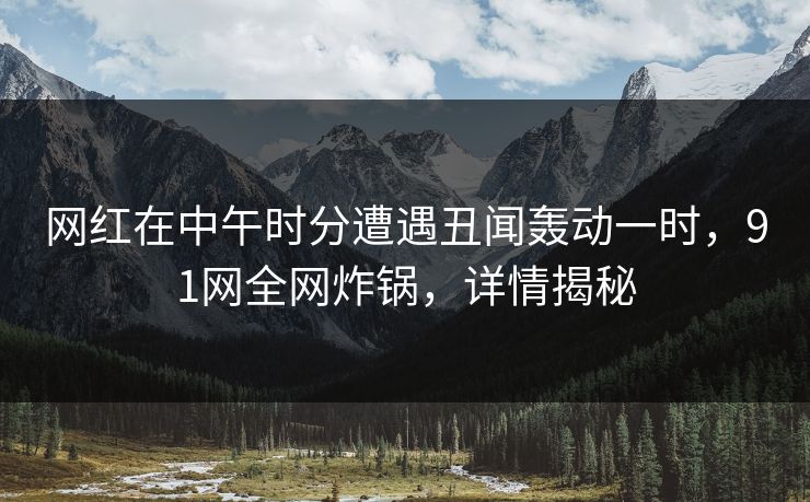 网红在中午时分遭遇丑闻轰动一时，91网全网炸锅，详情揭秘