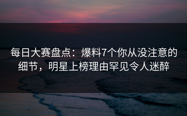 每日大赛盘点：爆料7个你从没注意的细节，明星上榜理由罕见令人迷醉