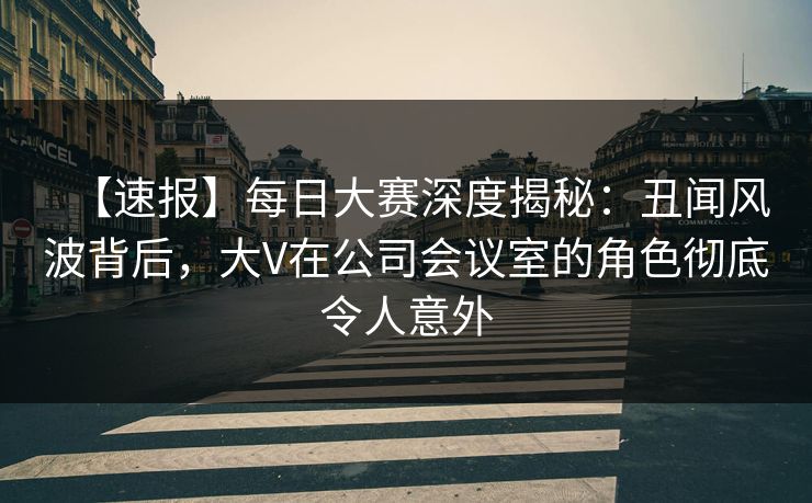 【速报】每日大赛深度揭秘：丑闻风波背后，大V在公司会议室的角色彻底令人意外