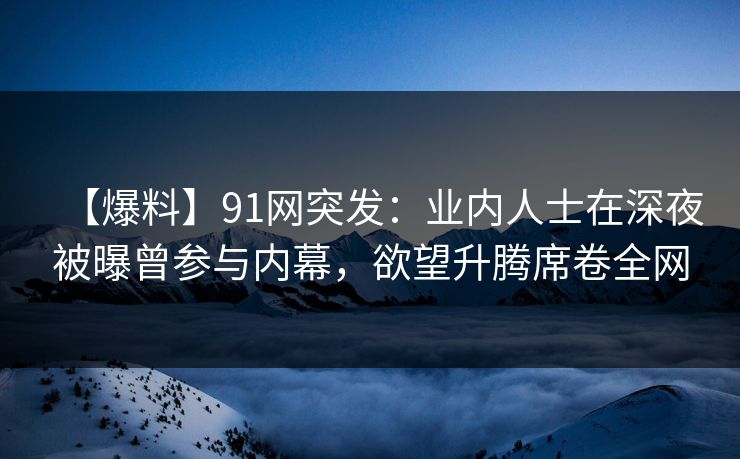 【爆料】91网突发：业内人士在深夜被曝曾参与内幕，欲望升腾席卷全网
