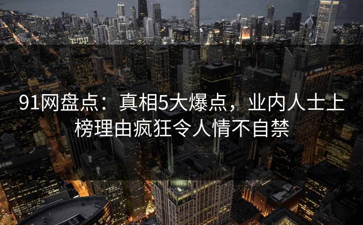 91网盘点：真相5大爆点，业内人士上榜理由疯狂令人情不自禁