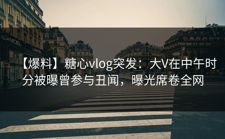 【爆料】糖心vlog突发：大V在中午时分被曝曾参与丑闻，曝光席卷全网