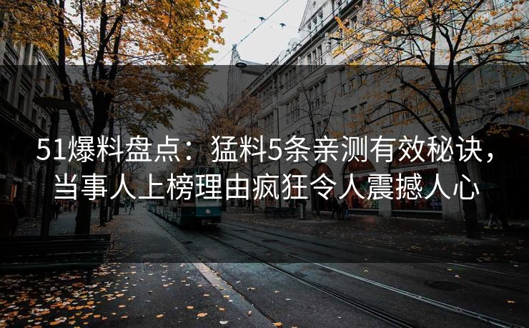 51爆料盘点：猛料5条亲测有效秘诀，当事人上榜理由疯狂令人震撼人心
