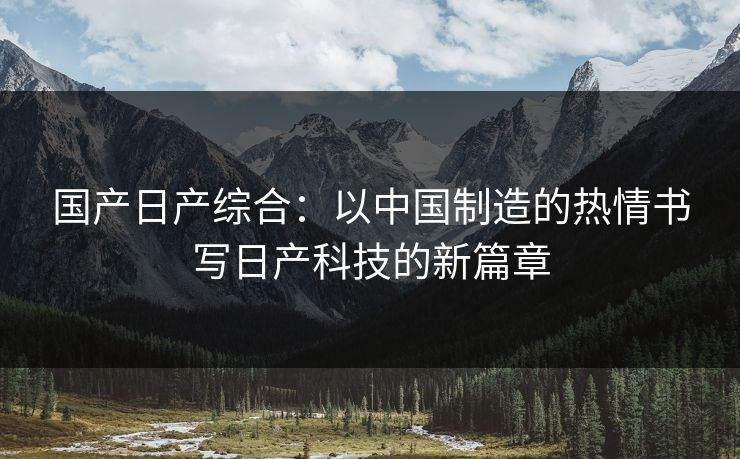 国产日产综合：以中国制造的热情书写日产科技的新篇章