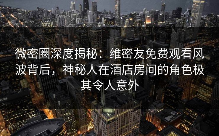 微密圈深度揭秘：维密友免费观看风波背后，神秘人在酒店房间的角色极其令人意外