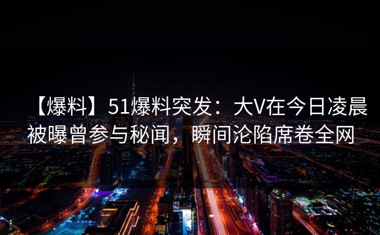 【爆料】51爆料突发：大V在今日凌晨被曝曾参与秘闻，瞬间沦陷席卷全网
