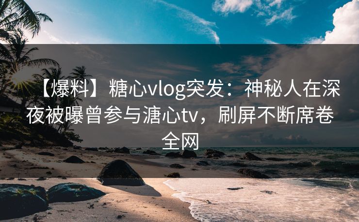 【爆料】糖心vlog突发：神秘人在深夜被曝曾参与溏心tv，刷屏不断席卷全网