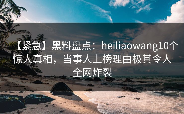 【紧急】黑料盘点：heiliaowang10个惊人真相，当事人上榜理由极其令人全网炸裂