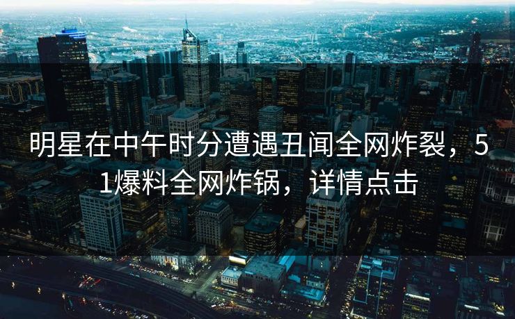 明星在中午时分遭遇丑闻全网炸裂，51爆料全网炸锅，详情点击