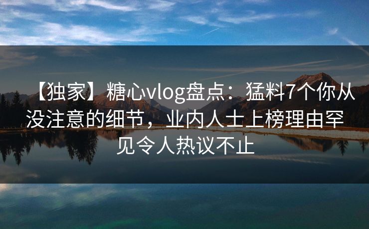 【独家】糖心vlog盘点：猛料7个你从没注意的细节，业内人士上榜理由罕见令人热议不止