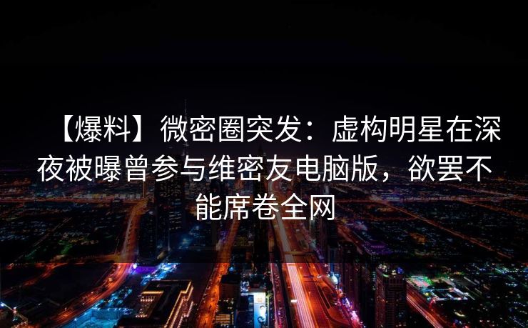 【爆料】微密圈突发：虚构明星在深夜被曝曾参与维密友电脑版，欲罢不能席卷全网
