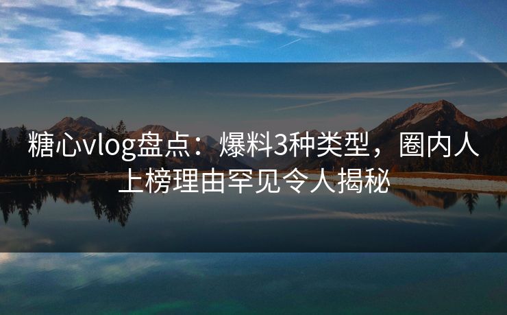 糖心vlog盘点：爆料3种类型，圈内人上榜理由罕见令人揭秘