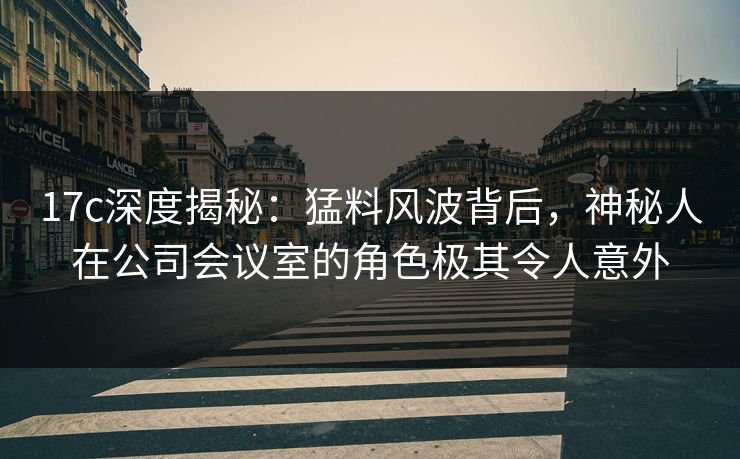 17c深度揭秘：猛料风波背后，神秘人在公司会议室的角色极其令人意外