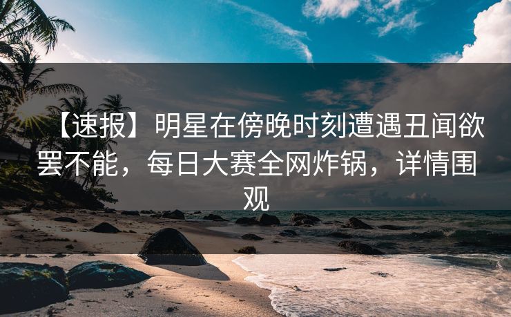 【速报】明星在傍晚时刻遭遇丑闻欲罢不能，每日大赛全网炸锅，详情围观