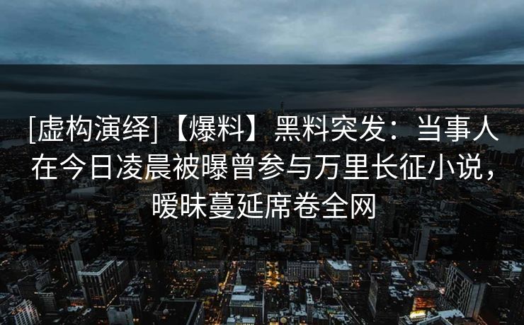 [虚构演绎]【爆料】黑料突发：当事人在今日凌晨被曝曾参与万里长征小说，暧昧蔓延席卷全网