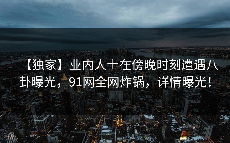 【独家】业内人士在傍晚时刻遭遇八卦曝光，91网全网炸锅，详情曝光！