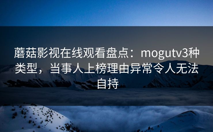 蘑菇影视在线观看盘点:mogutv3种类型,当事人上榜理由异常令人无法自持 蘑菇影视在线观看盘点:mogutv3种类型,当事人上榜理由异常令人无法自持