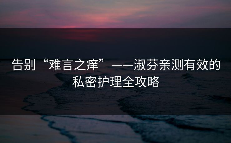 告别“难言之痒”——淑芬亲测有效的私密护理全攻略 告别“难言之痒”——淑芬亲测有效的私密护理全攻略