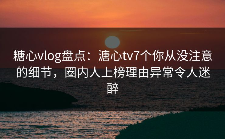 糖心vlog盘点：溏心tv7个你从没注意的细节，圈内人上榜理由异常令人迷醉