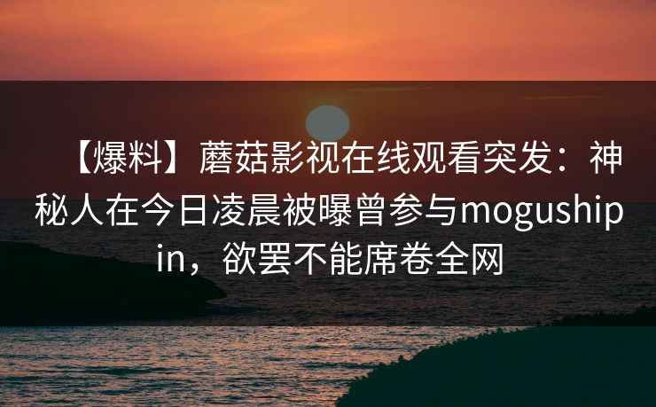 【爆料】蘑菇影视在线观看突发：神秘人在今日凌晨被曝曾参与mogushipin，欲罢不能席卷全网