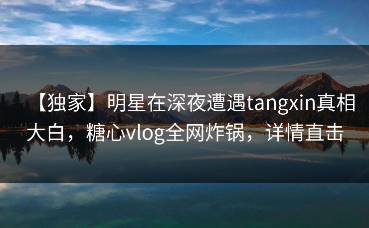 【独家】明星在深夜遭遇tangxin真相大白，糖心vlog全网炸锅，详情直击
