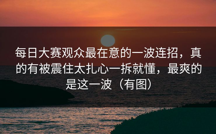 每日大赛观众最在意的一波连招，真的有被震住太扎心一拆就懂，最爽的是这一波（有图）