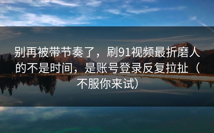 别再被带节奏了，刷91视频最折磨人的不是时间，是账号登录反复拉扯（不服你来试）