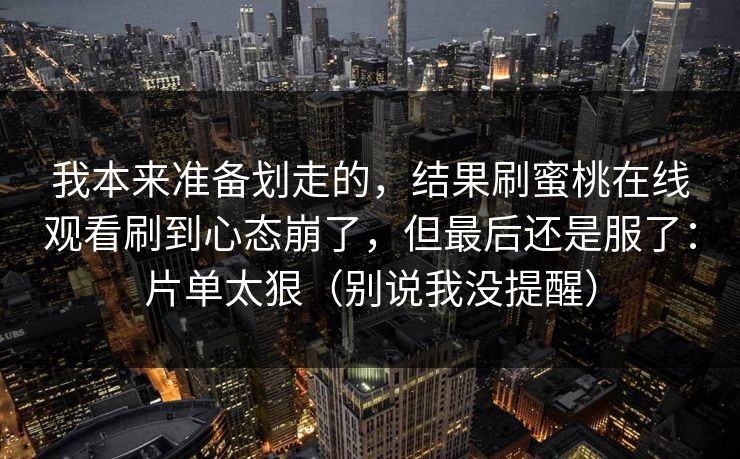 我本来准备划走的，结果刷蜜桃在线观看刷到心态崩了，但最后还是服了：片单太狠（别说我没提醒）