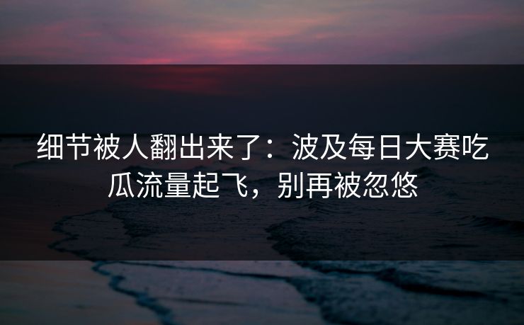 细节被人翻出来了：波及每日大赛吃瓜流量起飞，别再被忽悠