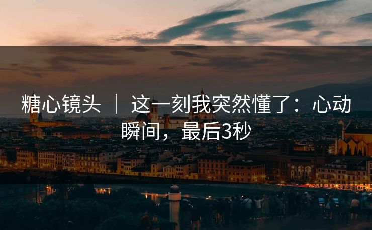 糖心镜头 ｜ 这一刻我突然懂了：心动瞬间，最后3秒
