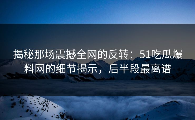 揭秘那场震撼全网的反转：51吃瓜爆料网的细节揭示，后半段最离谱