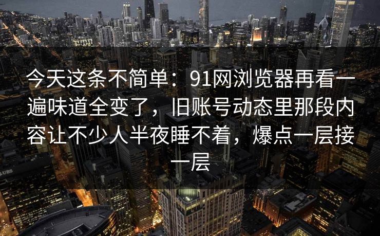 今天这条不简单:91网浏览器再看一遍味道全变了,旧账号动态里那段内容让不少人半夜睡不着,爆点一层接一层 今天这条不简单:91网浏览器再看一遍味道全变了,旧账号动态里那段内容让不少人半夜睡不着,爆点一层接一层